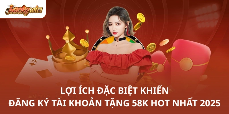 Lợi ích đặc biệt khiến đăng ký tài khoản tặng 58K hot nhất 2025